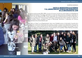 OLIMIPADA BIOlÓGICA
VISITA AL MICROSCOPIO ELECTRÓNICO
Y AL LABORATORIO DE TÉCNICAS INSTRUMENTALES
DE LA UNIVERSIDAD DE LEON
Los alumnos de los grupos B2A y B2B, o lo que es lo mismo, los alumnos matriculados en la Modalidad de
Bachillerato de Ciencias y Tecnología, disfrutaron en estas dos interesantísimas actividades celebradas en
León en el mes de febrero de 2013. Fueron organizadas por el Departamento de Ciencias Naturales y
tuvieron a la profesora Dª. Teresa Crespo Toral como coordinadora de ambas; también el profesor D.
Manuel Cerdeira Crespo acompañó al grupo al Microscopio electrónico y Laboratorio de Técnicas
Instrumentales de la Universidad de León
Esta visita, ya “clásica” en el Departamento, tiene como finalidad acercar al alumnado al mundo de la
investigación a través de la observación de muestras, pruebas y ensayos en los laboratorios. El grupo fue
acompañado por nuestra querida Carmen Gómez Fernández, profesora jubilada el año pasado. Ya en el
Campus de Vegazana (León), los alumnos se reencontraron con el profesor Rubén Martínez Fernández,
profesor de Biología en el Gil también el curso pasado.
BERGIDUM · V ÉPOCA · Nº2
SEMANA CULTURAL: FEBRERO 2013
65
 
