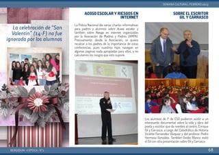 ACOSO ESCOLAR Y RIESGOS EN
INTERNET
La Policía Nacional dio varias charlas informativas
para padres y alumnos sobre Acoso escolar y
también sobre Riesgo en internet, organizadas
por la Asociación de Madres y Padres (AMPA).
Precisamente, desde la Asociación, se quiere
recalcar a los padres de la importancia de estas
conferencias, pues nuestros hijos navegan en
algunas páginas nada apropiadas para ellos, y no
calculamos los riesgos que esto supone.
SOBRE EL ESCRITOR
GIL Y CARRASCO
Los alumnos de 1º de ESO pudieron asistir a un
interesante documental sobre la vida y obra del
poeta y escritor que da nombre al centro, Enrique
Gil y Carrasco, a cargo del Catedrático de Historia
Vicente Fernández Vázquez y del profesor Pedro
Hermosa González. También Ovidio Blanco visitó
el Gil con otra presentación sobre Gil y Carrasco.
BERGIDUM · V ÉPOCA · Nº2
SEMANA CULTURAL: FEBRERO 2013
68
La celebración de “San
Valentín” (14-F) no fue
ignorada por los alumnos
 