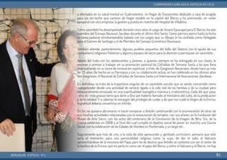 a afectados en su salud mental en Cuatrovientos; un Hogar de Transeúntes dedicado a casa de acogida
para los sin-techo que carecen de hogar estable en la capital del Bierzo y ha promovido, en unión
temporal con otra empresa, la gestión y puesta en marcha del Hospital de Villablino.
Como sacerdote ha desempeñado durante cinco años el cargo de Vicario Episcopal para El Bierzo, ha sido
miembro del Consejo Nacional Jacobeo durante el último Año Santo. Como párroco ejerce hasta la fecha
su tarea pastoral simultaneándola todavía con los cargos que su Obispo le ha confiado como Delegado
para el Camino de Santiago y el de Miembro del Consejo Económico Diocesano.
También atiende, pastoralmente, algunos pueblos pequeños del Valle del Silencio con la ayuda de sus
compañeros religiosos Palotinos y algunos equipos de laicos para la atención a parroquias sin sacerdote.
Aparte del trato con los adolescentes y jóvenes, a quienes siempre se ha entregado en sus clases, le
motivan y animan a trabajar en su promoción pastoral las Cofradías de Semana Santa a las que lleva
acompañando en su tarea de renovación espiritual, a trvés de Congresos Nacionales, desde hace ya más
de 25 años. De hecho en su Parroquia y con su colaboración activa, se han celebrado en los últimos años
dos Congresos: el Nacional de Cofradías de Semana Santa y el Internacional de Asociaciones Jacobeas.
En definitiva, se trata de la trayectoria singular de un sacerdote secular que se siente concernido como
evangelizador desde una actividad de servicio ligada a la vida real de las familias y de su ciudad, pero
necesariamente enraizada en una espiritualidad evangélica mariana y cristocéntrica. Cada día que pasa,
-dice él,- más gracias tiene que darle a Dios por haberle llamado al ministerio del culto, de la predicación
y de la caridad. Y si además te encargan del privilegio de cuidar y de que nos cuide la Virgen de la Encina,
la gratitud debería convertirse en infinita.
En fin, no quisiera abrumaros ni hacer enrojecer a Antolín continuando con la enumeración de otras de
sus muchas actividades relacionadas con la restauración de templos; con sus afanes en la fundación del
Museo de Arte Sacro; con los actos del centenario de la Coronación de la Imagen de Ntra. Sra. de la
Encina celebrado en 2008 y al final del cual cumplió el objetivo social de poner en marcha una Cocina
Social; con la celebración de las Edades de Hombre en Ponferrada; y un largo etc.
Seguramente que más de uno, a la vista de este apresurado y apretado currículum, pensaría que este
sería el momento, para una personalidad religiosa como la suya, de dar el salto al Vaticano
aprovechándose de la renuncia del Papa, pero he de deciros que Antolín se contenta con ser el rector de
la basílica de la Encina, que en parte es como ser el papa del Bierzo, y entre el Vaticano y el Bierzo, no hay
BERGIDUM · V ÉPOCA · Nº2
COMPAÑEROS JUBILADOS: ANTOLÍN DE CELA
81
 