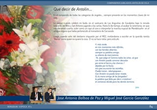 BERGIDUM · V ÉPOCA · Nº2
COMPAÑEROS JUBILADOS: ANTOLÍN DE CELA
84
Qué decir de Antolín…
Es el compendio de todas las categorías de ángeles..., siempre presente en los momentos claves de mi
vida.
Lo conocí cuando celebró mi boda, en el santuario de Las Angustias de Cacabelos bajo la mirada
tolerante del Niño y San Antonio jugando a las cartas. Hasta le dio tiempo, al acabar la ceremonia, sin que
nos diéramos cuenta, subir como un rayo al coro e interpretar la marcha nupcial de Mendelssohn en el
antiguo órgano que había pertenecido al monasterio de Carracedo.
Luego, cuando volví del destierro impuesto por el MEC, invitándome a escribir en la querida revista
“Bierzo” como quien no quiere la cosa. Él no se hace notar, pero está ahí.
Y, más tarde,
en mis momentos más difíciles,
con las heridas abiertas,
siempre su palabra amiga,
su aliento de mercromina.
-Yo, que salgo al Camino todos los años, sé que
con Antolín puedo caminar descalzo
por entre el barro y los charcos /
dejados por la lluvia,
mis pies acunarán las estrellas.
Puede tronar, relampaguear…
Con Antolín no puedo tener miedo.
Es la mano amiga de los fatigados/
la palabra que falta por decir cristalina/
el comienzo donde para los demás termina.
Jota
Jose Antonio Balboa de Paz y Miguel José García González
 