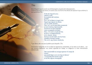Tito
Decía Bergamín que la novela nace del desengaño y la poesía de la desesperación…
Creemos que es así, o al menos, en nuestro caso, es la forma más afectiva de expresar lo que sentimos, lo
que queremos a Tito:
Y por último, sólo unas pocas palabras para despedir a Tito:
Conviviendo, trabajando con él, en todas las experiencias compartidas, en las clases, en los libros..., con
esa inmensa dedicación, esa colosal capacidad de trabajo, mi indigencia se sintió intensamente
abochornada.
BERGIDUM · V ÉPOCA · Nº2
COMPAÑEROS JUBILADOS: VICENTE FERNÁNDEZ VÁZQUEZ
93
El dos de mayo de 2012,
volveré a subir
las escaleras del instituto,
perdido…
Sin ti, ya no llevan a ningún sitio.
Seguro que alguien me llama,
con voz cálida, familiar…
Pero, sin ti, ya no hace falta contestarle
en ese inmenso y lejano pasillo.
Entraré en la clase asignada
como un pequeño consuelo…
Pero, 2º C o el E, el aula de Arte,
las de 4º o el departamento,
sin ti, estarán vacíos.
No busco la eternidad sino las horas
restadas al tiempo contigo…
Tito, sin ti, voy a tener mucho frío.
Sólo conociéndole se consigue apreciar el campo de
minas/
que puede llegar a ser una hoja en blanco/
o la pantalla del monitor vacía/
al escribir alguna monografía.
 