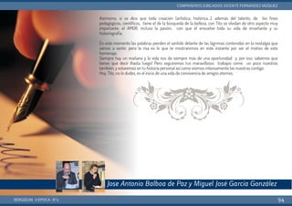 Asimismo, si se dice que toda creación (artística, histórica…), además del talento, de los fines
pedagógicos, científicos, tiene el de la búsqueda de la belleza, con Tito se olvidan de otro aspecto muy
importante: el AMOR, incluso la pasión, con que él envuelve toda su vida de enseñante y su
historiografía.
En este momento las palabras pierden el sentido delante de las lágrimas contenidas en la nostalgia que
vamos a sentir, pero la risa es lo que te mostraremos en este instante por ser el motivo de este
homenaje.
Siempre hay un mañana y la vida nos da siempre más de una oportunidad y, por eso, sabemos que
tienes que decir ¡hasta luego! Pero seguiremos tus maravillosos trabajos como un poco nuestros
también, y estaremos en tu historia personal así como vivimos intensamente las nuestras contigo.
Hoy, Tito, no lo dudes, es el inicio de una vida de convivencia de amigos eternos.
BERGIDUM · V ÉPOCA · Nº2
COMPAÑEROS JUBILADOS: VICENTE FERNÁNDEZ VÁZQUEZ
94
Jose Antonio Balboa de Paz y Miguel José García González
 