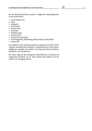 Darstellung der Gewerbegebiete mit ihren freien Flächen 5
Bei der Bestandsaufnahme wurde in folgenden Gewerbegebieten
vor Ort recherchiert:
 Zum Scheider Feld
 West
 Kradepohl
 Gohrsmühle
 Lochermühle
 Zinkhütte
 Refrather Weg
 Auf der Kaule
 Frankenforst, Bensberg
 TechnologiePark, Bockenberg, Obereschbach, Grube Weiß
 Herkenrath
Das Ergebnis dieser Bestandsaufnahme zeigt die räumliche Vertei-
lung der nicht genutzten Gewerbe- und Brachflächen in den Gewer-
begebieten und gibt, wie erwähnt, auch Auskunft über die Flächen-
qualitäten und -restriktionen.
Der Fokus liegt auf den Kategorien Gewerbebrache, Leerstand und
ungenutzte GE-Fläche, da nur diese Flächen dem Markt auch tat-
sächlich zur Verfügung stehen.
 