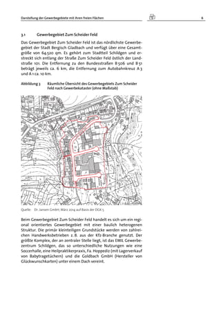 Darstellung der Gewerbegebiete mit ihren freien Flächen 6
3.1 Gewerbegebiet Zum Scheider Feld
Das Gewerbegebiet Zum Scheider Feld ist das nördlichste Gewerbe-
gebiet der Stadt Bergisch Gladbach und verfügt über eine Gesamt-
größe von 64.520 qm. Es gehört zum Stadtteil Schildgen und er-
streckt sich entlang der Straße Zum Scheider Feld östlich der Land-
straße 101. Die Entfernung zu den Bundesstraßen B 506 und B 51
beträgt jeweils ca. 6 km, die Entfernung zum Autobahnkreuz A 3
und A 1 ca. 10 km.
Abbildung 3 Räumliche Übersicht des Gewerbegebiets Zum Scheider
Feld nach Gewerbekataster (ohne Maßstab)
Quelle: Dr. Jansen GmbH, März 2014 auf Basis der DGK 5
Beim Gewerbegebiet Zum Scheider Feld handelt es sich um ein regi-
onal orientiertes Gewerbegebiet mit einer baulich heterogenen
Struktur. Die primär kleinteiligen Grundstücke werden von zahlrei-
chen Handwerksbetrieben z. B. aus der Kfz-Branche genutzt. Der
größte Komplex, der an zentraler Stelle liegt, ist das EMIL Gewerbe-
zentrum Schildgen, das so unterschiedliche Nutzungen wie eine
Soccerhalle, eine Heilpraktikerpraxis, Fa. Hoppediz (mit Lagerverkauf
von Babytragetüchern) und die Goldbach GmbH (Hersteller von
Glückwunschkarten) unter einem Dach vereint.
 