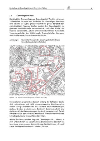Darstellung der Gewerbegebiete mit ihren freien Flächen 9
3.2 Gewerbegebiet West
Das direkt im Zentrum liegende Gewerbegebiet West ist mit seinen
Teilbereichen inclusive des Geländes der ehemaligen Hermann-
Löns-Kaserne ca. 63,7 ha groß und damit das größte der Stadt Ber-
gisch Gladbach. Folgende Straßen werden dem Gewerbegebiet zu-
geordnet: Buchholzstraße, Britanniahütte, Paffrather Straße, Am
Stadion, Jakobstraße, Johann-Wilhelm-Lindlar-Straße, Kalkstraße,
Tannenbergstraße, Am Kuhlerbusch, Friedrichstraße, Hermann-
Löns-Straße sowie Gustav-Stresemann-Straße.
Abbildung 6 Räumliche Übersicht des Gewerbegebiets West nach
Gewerbekataster (ohne Maßstab)
Quelle: Dr. Jansen GmbH, März 2014 auf Basis der DGK 5
Im nördlichen gewerblichen Bereich entlang der Paffrather Straße
sind Unternehmen mit nicht zentrenrelevantem Einzelhandel zu
finden: Dursty Getränkemarkt, ATU Autoteile, Baumarkt Mobauplus
Metten. Größter produzierender Betrieb in diesem Abschnitt sind
die Deuta-Werke (Systemlösungen für den Schienenverkehr). Östlich
schließt sich an den Baumarkt Mobauplus Metten eine bewaldete,
betriebsgebundene Reservefläche (Nr. 55) an.
Neben den Deuta-Werken liegt der Gewerbepark Dr. J. Meese, in
dem Unternehmen aus verschiedenen Branchen ihren Standort ha-
ben: Bspw. seien genannt Sonnen Herzog, Sanitär Richter + Frenzel,
Riedel Karosseriearbeiten und Outlet B4 Fashion.
 
