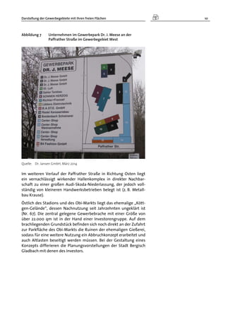 Darstellung der Gewerbegebiete mit ihren freien Flächen 10
Abbildung 7 Unternehmen im Gewerbepark Dr. J. Meese an der
Paffrather Straße im Gewerbegebiet West
Quelle: Dr. Jansen GmbH, März 2014
Im weiteren Verlauf der Paffrather Straße in Richtung Osten liegt
ein vernachlässigt wirkender Hallenkomplex in direkter Nachbar-
schaft zu einer großen Audi-Skoda-Niederlassung, der jedoch voll-
ständig von kleineren Handwerksbetrieben belegt ist (z. B. Metall-
bau Krause).
Östlich des Stadions und des Obi-Markts liegt das ehemalige „Kött-
gen-Gelände“, dessen Nachnutzung seit Jahrzehnten ungeklärt ist
(Nr. 67). Die zentral gelegene Gewerbebrache mit einer Größe von
über 22.000 qm ist in der Hand einer Investorengruppe. Auf dem
brachliegenden Grundstück befinden sich noch direkt an der Zufahrt
zur Parkfläche des Obi-Markts die Ruinen der ehemaligen Gießerei,
sodass für eine weitere Nutzung ein Abbruchkonzept erarbeitet und
auch Altlasten beseitigt werden müssen. Bei der Gestaltung eines
Konzepts differieren die Planungsvorstellungen der Stadt Bergisch
Gladbach mit denen des Investors.
 