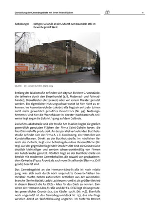 Darstellung der Gewerbegebiete mit ihren freien Flächen 11
Abbildung 8 Köttgen-Gelände an der Zufahrt zum Baumarkt Obi im
Gewerbegebiet West
Quelle: Dr. Jansen GmbH, März 2014
Entlang der Jakobstraße befinden sich citynah kleinere Grundstücke,
die teilweise durch den Einzelhandel (z. B. Motorrad- und Fahrrad-
handel), Dienstleister (Arztpraxen) oder von einem Theater genutzt
werden. Ein eigentlicher Nutzungsschwerpunkt ist hier nicht zu er-
kennen. Im Kurvenbereich der Jakobstraße liegt ein seit zehn Jahren
nicht mehr gewerblich genutztes Grundstück (Nr. 94). Nutzungs-
hemmnis sind hier die Wohnhäuser in direkter Nachbarschaft, teil-
weise liegt sogar die Zufahrt/-gang auf dem Gelände.
Zwischen Jakobstraße und der Straße Am Stadion liegen die großen
gewerblich genutzten Flächen der Firma Saint-Gobain Isover, die
hier Dämmstoffe produziert. An der parallel verlaufenden Buchholz-
straße befindet sich die Firma A. + E. Lindenberg, ein Hersteller von
Kunststoffwaren. Direkt an der Buchholzstraße, im nördlichen Be-
reich des Gebiets, liegt eine betriebsgebundene Reservefläche (Nr.
105). Auf der gegenüberliegenden Straßenseite sind die Grundstücke
deutlich kleinteiliger und werden schwerpunktmäßig von Firmen
der Autobranche genutzt. Nördlich liegt an der Buchholzstraße ein
Bereich mit modernen Gewerbehallen, die sowohl von produzieren-
dem Gewerbe (Tecco Paper) als auch vom Einzelhandel (Norma, Grill
goods) besetzt sind.
Das Gewerbegebiet an der Hermann-Löns-Straße ist noch relativ
jung, was sich auch durch noch ungenutzte Gewerbeflächen be-
merkbar macht. Neben zahlreichen Betrieben aus der Automobil-
branche (Reifen Bockel, Ladok Lackierzentrum) ist als größter Betrieb
in diesem Bereich die Fa. DEG – Alles für das Dach zu nennen. Zwi-
schen der Hermann-Löns-Straße und der Fa. DEG liegt ein ungenutz-
tes gewerbliches Grundstück, das Käufer sucht (Nr. 156). Ebenfalls
noch ungenutzt ist das Gewerbegrundstück Nr. 157, das allerdings
westlich direkt an Wohnbebauung angrenzt. Im hinteren Bereich
 