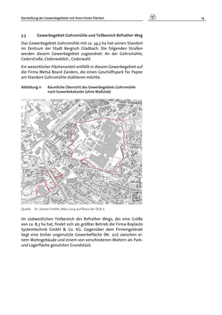 Darstellung der Gewerbegebiete mit ihren freien Flächen 14
3.3 Gewerbegebiet Gohrsmühle und Teilbereich Refrather Weg
Das Gewerbegebiet Gohrsmühle mit ca. 34,3 ha hat seinen Standort
im Zentrum der Stadt Bergisch Gladbach. Die folgenden Straßen
werden diesem Gewerbegebiet zugeordnet: An der Gohrsmühle,
Cederstraße, Cederwaldstr., Cederwald.
Ein wesentlicher Flächenanteil entfällt in diesem Gewerbegebiet auf
die Firma Metsä Board Zanders, die einen Geschäftspark für Papier
am Standort Gohrsmühle etablieren möchte.
Abbildung 11 Räumliche Übersicht des Gewerbegebiets Gohrsmühle
nach Gewerbekataster (ohne Maßstab)
Quelle: Dr. Jansen GmbH, März 2014 auf Basis der DGK 5
Im südwestlichen Teilbereich des Refrather Wegs, der eine Größe
von ca. 8,3 ha hat, findet sich als größter Betrieb die Firma Roplasto
Systemtechnik GmbH & Co. KG. Gegenüber dem Firmengelände
liegt eine bisher ungenutzte Gewerbefläche (Nr. 221) zwischen ei-
nem Wohngebäude und einem von verschiedenen Mietern als Park-
und Lagerfläche genutzten Grundstück.
 