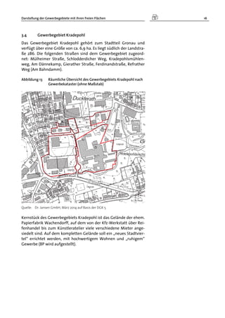 Darstellung der Gewerbegebiete mit ihren freien Flächen 16
3.4 Gewerbegebiet Kradepohl
Das Gewerbegebiet Kradepohl gehört zum Stadtteil Gronau und
verfügt über eine Größe von ca. 6,9 ha. Es liegt südlich der Landstra-
ße 286. Die folgenden Straßen sind dem Gewerbegebiet zugeord-
net: Mülheimer Straße, Schlodderdicher Weg, Kradepohlsmühlen-
weg, Am Dännekamp, Gierather Straße, Ferdinandstraße, Refrather
Weg (Am Bahndamm).
Abbildung 13 Räumliche Übersicht des Gewerbegebiets Kradepohl nach
Gewerbekataster (ohne Maßstab)
Quelle: Dr. Jansen GmbH, März 2014 auf Basis der DGK 5
Kernstück des Gewerbegebiets Kradepohl ist das Gelände der ehem.
Papierfabrik Wachendorff, auf dem von der Kfz-Werkstatt über Rei-
fenhandel bis zum Künstleratelier viele verschiedene Mieter ange-
siedelt sind. Auf dem kompletten Gelände soll ein „neues Stadtvier-
tel“ errichtet werden, mit hochwertigem Wohnen und „ruhigem“
Gewerbe (BP wird aufgestellt).
 