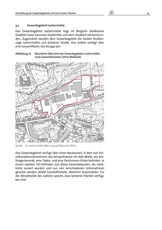 Darstellung der Gewerbegebiete mit ihren freien Flächen 19
3.5 Gewerbegebiet Lochermühle
Das Gewerbegebiet Lochermühle liegt im Bergisch Gladbacher
Stadtteil Sand zwischen Stadtmitte und dem Stadtteil Herrenstrun-
den. Zugeordnet werden dem Gewerbegebiet die beiden Straßen-
züge Lochermühle und Kürtener Straße. Das Gebiet verfügt über
eine Gesamtfläche von 60.940 qm.
Abbildung 16 Räumliche Übersicht des Gewerbegebiets Lochermühle
nach Gewerbekataster (ohne Maßstab)
Quelle: Dr. Jansen GmbH, März 2014 auf Basis der DGK 5
Das Gewerbegebiet verfügt über einen Neubauteil, in dem sich Ein-
zelhandelsunternehmen wie beispielsweise ein Aldi-Markt, ein dm-
Drogeriemarkt, eine Takko- und eine Deichmann-Filiale befinden. In
einem zweiten Teil befinden sich ältere Gewerbebauten, die sämt-
lichst saniert wurden und nun von verschiedenen Unternehmen
genutzt werden (ADAC-Geschäftsstelle, Melchert Automobile). Für
die Attraktivität des Gebiets spricht, dass keinerlei Flächen verfüg-
bar sind.
 