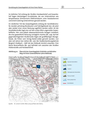 Darstellung der Gewerbegebiete mit ihren freien Flächen 23
Im östlichen Teil entlang der Straßen Handwerkshof und Gewerbe-
hof liegen kleinteiligere Grundstücke, die von Unternehmen wie
beispielsweise Zimmermann Elektromotoren, einer Autolackiererei
und einem Catering-Unternehmen genutzt werden.
Im nördlichen Teil des Gewerbegebiets entlang der Senefelderstra-
ße standen jahrelang Bürobauten und Fabrikgebäude leer, die jetzt
aber wieder einer neuen Nutzung zugeführt werden sollen. An der
Senefelderstraße liegt eine auf den ersten Blick ungenutzte Gewer-
befläche. Hier sind jedoch abwassertechnische Anlagen installiert,
die eine gewerbliche Nutzung unmöglich machen (Nr. 274). Auf der
gegenüberliegenden Straßenseite liegen die großflächigen Büroge-
bäude, die früher vom Verlag Bastei-Lübbe genutzt wurden, nun
aber seit Jahren leer stehen (Nr. 277). Der Stadtentwicklungsbetrieb
Bergisch Gladbach – AöR hat das Gebäude kürzlich erworben. Eine
kleine Reservefläche (Nr. 352) befindet sich zwischen den Straßen
Hüttenstraße und Handwerkshof.
Abbildung 20 Übersicht des Gewerbegebiets Zinkhütte und Refrather
Weg mit freien Gewerbeflächen (ohne Maßstab)
Quelle: Dr. Jansen GmbH, März 2014 auf Basis der DGK 5
 