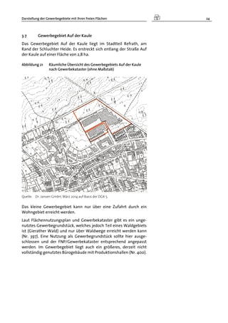 Darstellung der Gewerbegebiete mit ihren freien Flächen 24
3.7 Gewerbegebiet Auf der Kaule
Das Gewerbegebiet Auf der Kaule liegt im Stadtteil Refrath, am
Rand der Schluchter Heide. Es erstreckt sich entlang der Straße Auf
der Kaule auf einer Fläche von 2,8 ha.
Abbildung 21 Räumliche Übersicht des Gewerbegebiets Auf der Kaule
nach Gewerbekataster (ohne Maßstab)
Quelle: Dr. Jansen GmbH, März 2014 auf Basis der DGK 5
Das kleine Gewerbegebiet kann nur über eine Zufahrt durch ein
Wohngebiet erreicht werden.
Laut Flächennutzungsplan und Gewerbekataster gibt es ein unge-
nutztes Gewerbegrundstück, welches jedoch Teil eines Waldgebiets
ist (Gierather Wald) und nur über Waldwege erreicht werden kann
(Nr. 397). Eine Nutzung als Gewerbegrundstück sollte hier ausge-
schlossen und der FNP/Gewerbekataster entsprechend angepasst
werden. Im Gewerbegebiet liegt auch ein größeres, derzeit nicht
vollständig genutztes Bürogebäude mit Produktionshallen (Nr. 400).
 