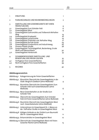 Inhalt
1  EINLEITUNG 1 
2  PLANUNGSANLASS UND RAHMENBEDINGUNGEN 2 
3  DARSTELLUNG DER GEWERBEGEBIETE MIT IHREN
FREIEN FLÄCHEN 4 
3.1  Gewerbegebiet Zum Scheider Feld 6 
3.2  Gewerbegebiet West 9 
3.3  Gewerbegebiet Gohrsmühle und Teilbereich Refrather
Weg 14 
3.4  Gewerbegebiet Kradepohl 16 
3.5  Gewerbegebiet Lochermühle 19 
3.6  Gewerbegebiet Zinkhütte und Refrather Weg 21 
3.7  Gewerbegebiet Auf der Kaule 24 
3.8  Gewerbegebiet Frankenforst und Industrieweg 26 
3.9  Vinzenz-Palotti-Straße 28 
3.10  Gewerbegebiet TechnologiePark, Bockenberg, Grube
Weiß und Obereschbach 30 
3.11  Gewerbegebiet Herkenrath 33 
4  ZUSAMMENFASSENDE DARSTELLUNG UND
BEWERTUNG DER FREIEN FLÄCHEN 35 
4.1  Verfügbare freie Gewerbeflächen 36 
4.2  Nicht verfügbare freie Gewerbeflächen 39 
5  RESÜMEE 42 
Abbildungsverzeichnis
Abbildung 1  Kategorisierung der freien Gewerbeflächen 2 
Abbildung 2  Räumliche Übersicht der Gewerbegebiete in der
Stadt Bergisch Gladbach (ohne Maßstab)* 4 
Abbildung 3  Räumliche Übersicht des Gewerbegebiets Zum
Scheider Feld nach Gewerbekataster (ohne
Maßstab) 6 
Abbildung 4  Neue Gewerbehallen an der Straße Zum
Scheider Feld 7 
Abbildung 5  Übersicht des Gewerbegebiets Zum Scheider
Feld mit freien Gewerbeflächen (ohne Maßstab) 8 
Abbildung 6  Räumliche Übersicht des Gewerbegebiets West
nach Gewerbekataster (ohne Maßstab) 9 
Abbildung 7  Unternehmen im Gewerbepark Dr. J. Meese an
der Paffrather Straße im Gewerbegebiet West 10 
Abbildung 8  Köttgen-Gelände an der Zufahrt zum Baumarkt
Obi im Gewerbegebiet West 11 
Abbildung 9  Britanniahütte im Gewerbegebiet West 12 
Abbildung 10 Übersicht des Gewerbegebiets West mit freien
Gewerbe-flächen (ohne Maßstab) 13 
 