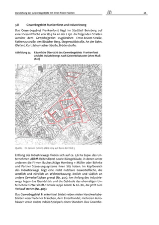 Darstellung der Gewerbegebiete mit ihren freien Flächen 26
3.8 Gewerbegebiet Frankenforst und Industrieweg
Das Gewerbegebiet Frankenforst liegt im Stadtteil Bensberg auf
einer Gesamtfläche von 28,4 ha an der L 136. die folgenden Straßen
werden dem Gewerbegebiet zugeordnet: Ernst-Reuter-Straße,
Rathenaustraße, Am Böttcher Berg, Stegerwaldstraße, An der Bahn,
Olefant, Kurt-Schumacher-Straße, Brüderstraße.
Abbildung 24 Räumliche Übersicht des Gewerbegebiets Frankenforst
und des Industriewegs nach Gewerbekataster (ohne Maß-
stab)
Quelle: Dr. Jansen GmbH, März 2014 auf Basis der DGK 5
Entlang des Industriewegs finden sich auf ca. 2,6 ha bspw. das Un-
ternehmen ADRM-Reifendienst sowie Bürogebäude, in denen unter
anderem die Firmen Baubeschläge Homberg + Müller oder Böhnke
und Partner Steuerungssysteme ihren Sitz haben. Im Kopfbereich
des Industriewegs liegt eine nicht nutzbare Gewerbefläche, die
westlich und nördlich an Wohnbebauung, östlich und südlich an
andere Gewerbeflächen grenzt (Nr. 405). Am Anfang des Industrie-
wegs liegen das Grundstück und die Gebäude des ehemaligen Un-
ternehmens Werkstoff-Technik Lappe GmbH & Co. KG, die jetzt zum
Verkauf stehen (Nr. 409).
Das Gewerbegebiet Frankenforst bietet neben vielen Handwerksbe-
trieben verschiedener Branchen, dem Einzelhandel, mehreren Auto-
häuser sowie einem Indoor-Spielpark einen Standort. Das Gewerbe-
 