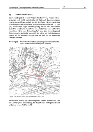Darstellung der Gewerbegebiete mit ihren freien Flächen 28
3.9 Vinzenz-Palotti-Straße
Das Gewerbegebiet an der Vinzenz-Palotti-Straße, dessen Bebau-
ungsplan noch nicht rechtskräftig ist, hat nach Gewerbekataster
eine Gesamtgröße von 27.808 qm. Bei den freien Flächen handelt es
sich um Potenzialflächen ohne verbindliches Baurecht (Nr. 524 und
526). Die Flächen liegen verkehrsgünstig an der stark befahrenen
Overather Straße und in der Nähe zur Autobahnauf- und -abfahrt in
räumlicher Nähe zum TechnologiePark und dem Gewerbegebiet
Obereschbach. Nachteilig kann sich die Nähe zur Wohnbebauung
sowohl an der Vinzenz-Palotti-Straße als auch an der Overather
Straße auswirken.
Abbildung 27 Räumliche Übersicht des Gewerbegebiets Vinzenz-Palotti-
Straße nach Gewerbekataster (ohne Maßstab)
Quelle: Dr. Jansen GmbH, März 2014 auf Basis der DGK 5
Im östlichen Bereich des Gewerbegebiets stehen Wohnhäuser und
ein Gasthof (Haus Bockenberg), der derzeit nicht mehr genutzt wird
und einen neuen Pächter sucht.
 