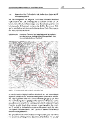 Darstellung der Gewerbegebiete mit ihren freien Flächen 30
3.10 Gewerbegebiet TechnologiePark, Bockenberg, Grube Weiß
und Obereschbach
Der TechnologiePark im Bergisch Gladbacher Stadtteil Moitzfeld
liegt zwischen der L 136 und L 195 und ist Standort von ca. 140 Un-
ternehmen mit hohem Technologie- und Dienstleistungsanteil wie
beispielsweise RI Research Instruments GmbH, Oevermann Net-
works oder Reimersch Kommunikationssysteme. Freie Flächen wer-
den ausschließlich vermietet.
Abbildung 29 Räumliche Übersicht der Gewerbegebiete Technologie-
Park, Bockenberg, Grube Weiß und Obereschbach nach
Gewerbekataster (ohne Maßstab)
Quelle: Dr. Jansen GmbH, März 2014 auf Basis der DGK 5
In diesem Bereich liegt parallel zur Autobahn A 4 das neue Gewer-
begebiet Obereschbach, dessen Flächen gerade vermarktet werden.
Die ursprüngliche Größe des Grundstücks beträgt 73.947 qm, nach
der Erschließung stehen 46.564 qm für Gewerbebetriebe zur Verfü-
gung. Das durch eine Straße erschlossene Gelände ist derzeit in acht
Parzellen geteilt, für die Interessenten gesucht werden. Die einzel-
nen Grundstücke sind zwischen 3.000 und 8.000 qm groß (Nr. 560).
Stand per Ende November ist, dass 17.912 qm Gewerbefläche bereits
verbindlich vergeben sind.
Die gewerblichen Flächen am Bockenberg werden ganz wesentlich
von einer Biotechnologiefirma bestimmt. Die Flächen Nr. 533, 537
 