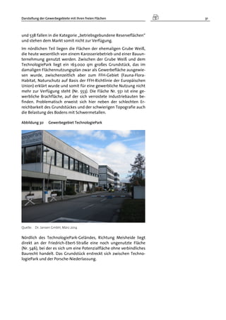 Darstellung der Gewerbegebiete mit ihren freien Flächen 31
und 538 fallen in die Kategorie „betriebsgebundene Reserveflächen“
und stehen dem Markt somit nicht zur Verfügung.
Im nördlichen Teil liegen die Flächen der ehemaligen Grube Weiß,
die heute wesentlich von einem Karosseriebetrieb und einer Bauun-
ternehmung genutzt werden. Zwischen der Grube Weiß und dem
TechnologiePark liegt ein 163.000 qm großes Grundstück, das im
damaligen Flächennutzungsplan zwar als Gewerbefläche ausgewie-
sen wurde, zwischenzeitlich aber zum FFH-Gebiet (Fauna-Flora-
Habitat, Naturschutz auf Basis der FFH-Richtlinie der Europäischen
Union) erklärt wurde und somit für eine gewerbliche Nutzung nicht
mehr zur Verfügung steht (Nr. 553). Die Fläche Nr. 551 ist eine ge-
werbliche Brachfläche, auf der sich verrostete Industriebauten be-
finden. Problematisch erweist sich hier neben der schlechten Er-
reichbarkeit des Grundstückes und der schwierigen Topografie auch
die Belastung des Bodens mit Schwermetallen.
Abbildung 30 Gewerbegebiet TechnologiePark
Quelle: Dr. Jansen GmbH, März 2014
Nördlich des TechnologiePark-Geländes, Richtung Meisheide liegt
direkt an der Friedrich-Ebert-Straße eine noch ungenutzte Fläche
(Nr. 546), bei der es sich um eine Potenzialfläche ohne verbindliches
Baurecht handelt. Das Grundstück erstreckt sich zwischen Techno-
logiePark und der Porsche-Niederlassung.
 