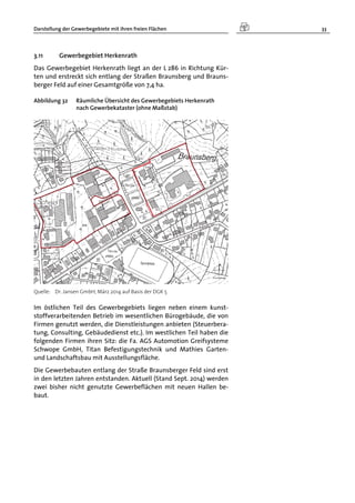 Darstellung der Gewerbegebiete mit ihren freien Flächen 33
3.11 Gewerbegebiet Herkenrath
Das Gewerbegebiet Herkenrath liegt an der L 286 in Richtung Kür-
ten und erstreckt sich entlang der Straßen Braunsberg und Brauns-
berger Feld auf einer Gesamtgröße von 7,4 ha.
Abbildung 32 Räumliche Übersicht des Gewerbegebiets Herkenrath
nach Gewerbekataster (ohne Maßstab)
Quelle: Dr. Jansen GmbH, März 2014 auf Basis der DGK 5
Im östlichen Teil des Gewerbegebiets liegen neben einem kunst-
stoffverarbeitenden Betrieb im wesentlichen Bürogebäude, die von
Firmen genutzt werden, die Dienstleistungen anbieten (Steuerbera-
tung, Consulting, Gebäudedienst etc.). Im westlichen Teil haben die
folgenden Firmen ihren Sitz: die Fa. AGS Automotion Greifsysteme
Schwope GmbH, Titan Befestigungstechnik und Mathies Garten-
und Landschaftsbau mit Ausstellungsfläche.
Die Gewerbebauten entlang der Straße Braunsberger Feld sind erst
in den letzten Jahren entstanden. Aktuell (Stand Sept. 2014) werden
zwei bisher nicht genutzte Gewerbeflächen mit neuen Hallen be-
baut.
 