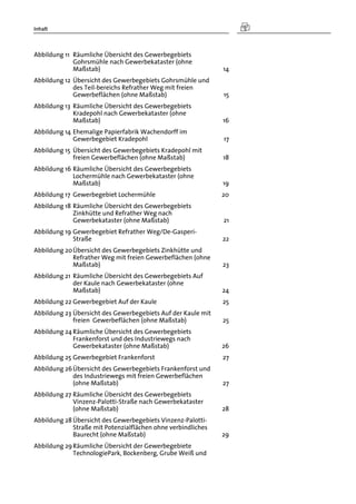Inhalt
Abbildung 11  Räumliche Übersicht des Gewerbegebiets
Gohrsmühle nach Gewerbekataster (ohne
Maßstab) 14 
Abbildung 12  Übersicht des Gewerbegebiets Gohrsmühle und
des Teil-bereichs Refrather Weg mit freien
Gewerbeflächen (ohne Maßstab) 15 
Abbildung 13  Räumliche Übersicht des Gewerbegebiets
Kradepohl nach Gewerbekataster (ohne
Maßstab) 16 
Abbildung 14 Ehemalige Papierfabrik Wachendorff im
Gewerbegebiet Kradepohl 17 
Abbildung 15  Übersicht des Gewerbegebiets Kradepohl mit
freien Gewerbeflächen (ohne Maßstab) 18 
Abbildung 16 Räumliche Übersicht des Gewerbegebiets
Lochermühle nach Gewerbekataster (ohne
Maßstab) 19 
Abbildung 17  Gewerbegebiet Lochermühle 20 
Abbildung 18 Räumliche Übersicht des Gewerbegebiets
Zinkhütte und Refrather Weg nach
Gewerbekataster (ohne Maßstab) 21 
Abbildung 19 Gewerbegebiet Refrather Weg/De-Gasperi-
Straße 22 
Abbildung 20 Übersicht des Gewerbegebiets Zinkhütte und
Refrather Weg mit freien Gewerbeflächen (ohne
Maßstab) 23 
Abbildung 21  Räumliche Übersicht des Gewerbegebiets Auf
der Kaule nach Gewerbekataster (ohne
Maßstab) 24 
Abbildung 22 Gewerbegebiet Auf der Kaule 25 
Abbildung 23 Übersicht des Gewerbegebiets Auf der Kaule mit
freien Gewerbeflächen (ohne Maßstab) 25 
Abbildung 24 Räumliche Übersicht des Gewerbegebiets
Frankenforst und des Industriewegs nach
Gewerbekataster (ohne Maßstab) 26 
Abbildung 25 Gewerbegebiet Frankenforst 27 
Abbildung 26 Übersicht des Gewerbegebiets Frankenforst und
des Industriewegs mit freien Gewerbeflächen
(ohne Maßstab) 27 
Abbildung 27 Räumliche Übersicht des Gewerbegebiets
Vinzenz-Palotti-Straße nach Gewerbekataster
(ohne Maßstab) 28 
Abbildung 28 Übersicht des Gewerbegebiets Vinzenz-Palotti-
Straße mit Potenzialflächen ohne verbindliches
Baurecht (ohne Maßstab) 29 
Abbildung 29 Räumliche Übersicht der Gewerbegebiete
TechnologiePark, Bockenberg, Grube Weiß und
 