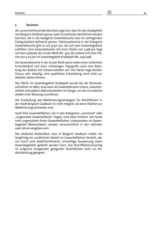 Resümee 42
5 Resümee
Als zusammenfassendes Resultat zeigt sich, dass für das Stadtgebiet
von Bergisch Gladbach genau zwei Grundstücke identifiziert werden
konnten, die in die Kategorie Gewerbebrache (wie im vorliegenden
Fachgutachten definiert) passen. Flächenpotenzial in der Kategorie
Gewerbebrache gibt es auf 9.471 qm, die auf zwei Gewerbegebiete
entfallen. Eine Gewerbebrache mit einer Fläche von 5.358 qm liegt
auf dem Gelände der Grube Weiß (Nr. 551), die andere mit einer Flä-
che von 4.113 qm im Gewerbegebiet Kradepohl (Nr. 243/246).
Die Gewerbebrache in der Grube Weiß weist neben einer schlechten
Erreichbarkeit und einer schwierigen Topografie auch eine Belas-
tung des Bodens mit Schwermetallen auf. Die Fläche liegt darüber
hinaus sehr abseitig, eine qualitative Entwicklung wird nicht zur
Debatte stehen können.
Die Fläche im Gewerbegebiet Kradepohl wurde bei der Bestands-
aufnahme im März 2014 zwar als Gewerbebrache erfasst, zwischen-
zeitlich sind jedoch Abbrucharbeiten im Gange, um das Grundstück
wieder einer Nutzung zuzuführen.
Die Erarbeitung von Mobilisierungsstrategien für Brachflächen in
der Stadt Bergisch Gladbach ist nicht möglich, da keine Flächen zur
Mobilisierung vorhanden sind.
Auch freie Gewerbeflächen, die in den Kategorien „Leerstand“ oder
„ungenutzte Gewerbefläche“ liegen, sind stark limitiert. Die heute
noch ungenutzten freien Gewerbeflächen, insbesondere im Gewer-
begebiet Obereschbach, werden voraussichtlich in den nächsten
zwei Jahren vergeben sein.
Das bedeutet letztendlich, dass in Bergisch Gladbach mittel- bis
langfristig ein zusätzlicher Bedarf an Gewerbeflächen besteht, der
nur durch eine bedarfsorientierte, umsichtige Ausweisung neuer
Gewerbegebiete gedeckt werden kann. Das Brachflächenrecycling
ist aufgrund mangelnder geeigneter Brachflächen nicht zur Be-
darfsdeckung geeignet.
 