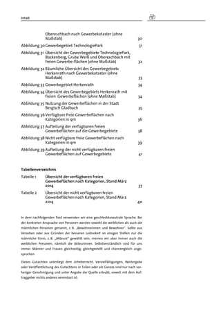 Inhalt
Obereschbach nach Gewerbekataster (ohne
Maßstab) 30 
Abbildung 30 Gewerbegebiet TechnologiePark 31 
Abbildung 31  Übersicht der Gewerbegebiete TechnologiePark,
Bockenberg, Grube Weiß und Obereschbach mit
freien Gewerbe-flächen (ohne Maßstab) 32 
Abbildung 32 Räumliche Übersicht des Gewerbegebiets
Herkenrath nach Gewerbekataster (ohne
Maßstab) 33 
Abbildung 33 Gewerbegebiet Herkenrath 34 
Abbildung 34 Übersicht des Gewerbegebiets Herkenrath mit
freien Gewerbeflächen (ohne Maßstab) 34 
Abbildung 35 Nutzung der Gewerbeflächen in der Stadt
Bergisch Gladbach 35 
Abbildung 36 Verfügbare freie Gewerbeflächen nach
Kategorien in qm 36 
Abbildung 37 Aufteilung der verfügbaren freien
Gewerbeflächen auf die Gewerbegebiete 38 
Abbildung 38 Nicht verfügbare freie Gewerbeflächen nach
Kategorien in qm 39 
Abbildung 39 Aufteilung der nicht verfügbaren freien
Gewerbeflächen auf Gewerbegebiete 41 
Tabellenverzeichnis
Tabelle 1  Übersicht der verfügbaren freien
Gewerbeflächen nach Kategorien, Stand März
2014 37 
Tabelle 2  Übersicht der nicht verfügbaren freien
Gewerbeflächen nach Kategorien, Stand März
2014 40 
In dem nachfolgenden Text verwenden wir eine geschlechtsneutrale Sprache. Bei
der konkreten Ansprache von Personen werden sowohl die weiblichen als auch die
männlichen Personen genannt, z. B. „Bewohnerinnen und Bewohner“. Sollte aus
Versehen oder aus Gründen der besseren Lesbarkeit an einigen Stellen nur die
männliche Form, z. B. „Akteure“ gewählt sein, meinen wir aber immer auch die
weiblichen Personen, nämlich die Akteurinnen. Selbstverständlich sind für uns
immer Männer und Frauen gleichzeitig, gleichgestellt und chancengleich ange-
sprochen.
Dieses Gutachten unterliegt dem Urheberrecht. Vervielfältigungen, Weitergabe
oder Veröffentlichung des Gutachtens in Teilen oder als Ganzes sind nur nach vor-
heriger Genehmigung und unter Angabe der Quelle erlaubt, soweit mit dem Auf-
traggeber nichts anderes vereinbart ist.
 
