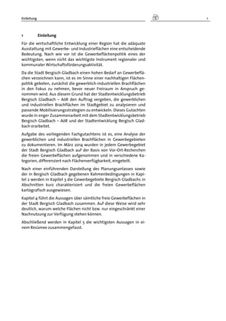 Einleitung 1
1 Einleitung
Für die wirtschaftliche Entwicklung einer Region hat die adäquate
Ausstattung mit Gewerbe- und Industrieflächen eine entscheidende
Bedeutung. Nach wie vor ist die Gewerbeflächenpolitik eines der
wichtigsten, wenn nicht das wichtigste Instrument regionaler und
kommunaler Wirtschaftsförderungsaktivität.
Da die Stadt Bergisch Gladbach einen hohen Bedarf an Gewerbeflä-
chen verzeichnen kann, ist es im Sinne einer nachhaltigen Flächen-
politik geboten, zunächst die gewerblich-industriellen Brachflächen
in den Fokus zu nehmen, bevor neuer Freiraum in Anspruch ge-
nommen wird. Aus diesem Grund hat der Stadtentwicklungsbetrieb
Bergisch Gladbach – AöR den Auftrag vergeben, die gewerblichen
und industriellen Brachflächen im Stadtgebiet zu analysieren und
passende Mobilisierungsstrategien zu entwickeln. Dieses Gutachten
wurde in enger Zusammenarbeit mit dem Stadtentwicklungsbetrieb
Bergisch Gladbach – AöR und der Stadtentwicklung Bergisch Glad-
bach erarbeitet.
Aufgabe des vorliegenden Fachgutachtens ist es, eine Analyse der
gewerblichen und industriellen Brachflächen in Gewerbegebieten
zu dokumentieren. Im März 2014 wurden in jedem Gewerbegebiet
der Stadt Bergisch Gladbach auf der Basis von Vor-Ort-Recherchen
die freien Gewerbeflächen aufgenommen und in verschiedene Ka-
tegorien, differenziert nach Flächenverfügbarkeit, eingeteilt.
Nach einer einführenden Darstellung des Planungsanlasses sowie
der in Bergisch Gladbach gegebenen Rahmenbedingungen in Kapi-
tel 2 werden in Kapitel 3 die Gewerbegebiete Bergisch Gladbachs in
Abschnitten kurz charakterisiert und die freien Gewerbeflächen
kartografisch ausgewiesen.
Kapitel 4 führt die Aussagen über sämtliche freie Gewerbeflächen in
der Stadt Bergisch Gladbach zusammen. Auf diese Weise wird sehr
deutlich, warum welche Flächen nicht bzw. nur eingeschränkt einer
Nachnutzung zur Verfügung stehen können.
Abschließend werden in Kapitel 5 die wichtigsten Aussagen in ei-
nem Resümee zusammengefasst.
 