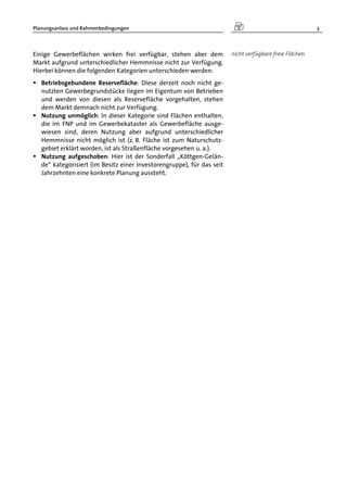 Planungsanlass und Rahmenbedingungen 3
Einige Gewerbeflächen wirken frei verfügbar, stehen aber dem
Markt aufgrund unterschiedlicher Hemmnisse nicht zur Verfügung.
Hierbei können die folgenden Kategorien unterschieden werden:
 Betriebsgebundene Reservefläche: Diese derzeit noch nicht ge-
nutzten Gewerbegrundstücke liegen im Eigentum von Betrieben
und werden von diesen als Reservefläche vorgehalten, stehen
dem Markt demnach nicht zur Verfügung.
 Nutzung unmöglich: In dieser Kategorie sind Flächen enthalten,
die im FNP und im Gewerbekataster als Gewerbefläche ausge-
wiesen sind, deren Nutzung aber aufgrund unterschiedlicher
Hemmnisse nicht möglich ist (z. B. Fläche ist zum Naturschutz-
gebiet erklärt worden, ist als Straßenfläche vorgesehen u. a.).
 Nutzung aufgeschoben: Hier ist der Sonderfall „Köttgen-Gelän-
de“ kategorisiert (im Besitz einer Investorengruppe), für das seit
Jahrzehnten eine konkrete Planung aussteht.
nicht verfügbare freie Flächen
 