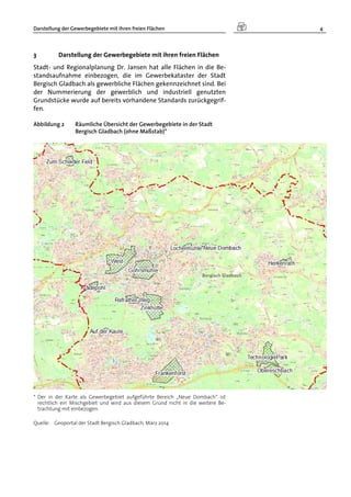Darstellung der Gewerbegebiete mit ihren freien Flächen 4
3 Darstellung der Gewerbegebiete mit ihren freien Flächen
Stadt- und Regionalplanung Dr. Jansen hat alle Flächen in die Be-
standsaufnahme einbezogen, die im Gewerbekataster der Stadt
Bergisch Gladbach als gewerbliche Flächen gekennzeichnet sind. Bei
der Nummerierung der gewerblich und industriell genutzten
Grundstücke wurde auf bereits vorhandene Standards zurückgegrif-
fen.
Abbildung 2 Räumliche Übersicht der Gewerbegebiete in der Stadt
Bergisch Gladbach (ohne Maßstab)*
* Der in der Karte als Gewerbegebiet aufgeführte Bereich „Neue Dombach“ ist
rechtlich ein Mischgebiet und wird aus diesem Grund nicht in die weitere Be-
trachtung mit einbezogen.
Quelle: Geoportal der Stadt Bergisch Gladbach, März 2014
 