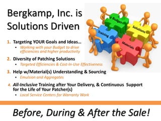 Bergkamp, Inc. is
Solutions Driven
1. Targeting YOUR Goals and Ideas…
 Working with your Budget to drive
efficiencies and higher productivity
2. Diversity of Patching Solutions
 Targeted Efficiencies & Cost-In-Use Effectiveness
3. Help w/Material(s) Understanding & Sourcing
 Emulsion and Aggregates
4. All-Inclusive Training after Your Delivery, & Continuous Support
for the Life of Your Patcher(s)
 Local Service Centers for Warranty Work
Before, During & After the Sale!
 