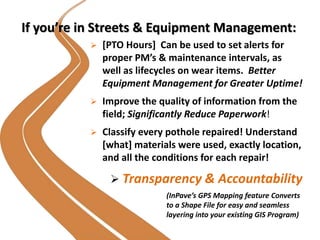 If you’re in Streets & Equipment Management:
 [PTO Hours] Can be used to set alerts for
proper PM’s & maintenance intervals, as
well as lifecycles on wear items. Better
Equipment Management for Greater Uptime!
 Improve the quality of information from the
field; Significantly Reduce Paperwork!
 Classify every pothole repaired! Understand
[what] materials were used, exactly location,
and all the conditions for each repair!
 Transparency & Accountability
(InPave’s GPS Mapping feature Converts
to a Shape File for easy and seamless
layering into your existing GIS Program)
 