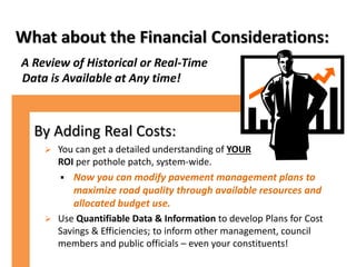 What about the Financial Considerations:
A Review of Historical or Real-Time
Data is Available at Any time!
By Adding Real Costs:
 You can get a detailed understanding of YOUR
ROI per pothole patch, system-wide.
 Now you can modify pavement management plans to
maximize road quality through available resources and
allocated budget use.
 Use Quantifiable Data & Information to develop Plans for Cost
Savings & Efficiencies; to inform other management, council
members and public officials – even your constituents!
 