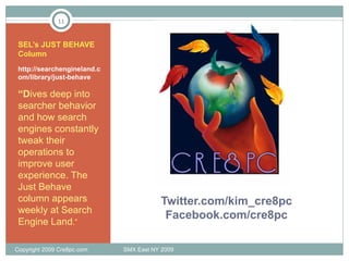 Twitter.com/kim_cre8pc Facebook.com/cre8pc SEL’s JUST BEHAVE Column http://searchengineland.com/library/just-behave  “ D ives deep into searcher behavior and how search engines constantly tweak their operations to improve user experience. The Just Behave column appears weekly at Search Engine Land .” Copyright 2009 Cre8pc.com  SMX East NY 2009 