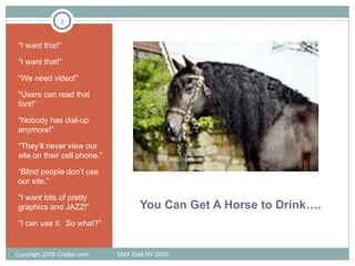 You Can Get A Horse to Drink…. “ I want this!” “ I want that!” “ We need video!” “ Users can read that font!” “ Nobody has dial-up anymore!” “ They’ll never view our site on their cell phone.” “ Blind people don’t use our site.” “ I want lots of pretty graphics and JAZZ!” “ I can use it.  So what?” Copyright 2009 Cre8pc.com  SMX East NY 2009 