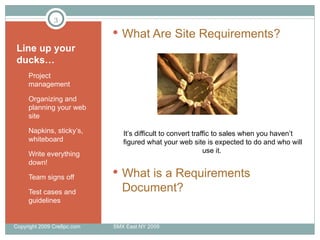 Line up your ducks… Project management Organizing and planning your web site Napkins, sticky’s, whiteboard Write everything down! Team signs off Test cases and guidelines What Are Site Requirements? It’s difficult to convert traffic to sales when you haven’t figured what your web site is expected to do and who will use it.  What is a Requirements Document? Copyright 2009 Cre8pc.com  SMX East NY 2009 