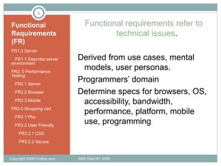 Functional Requirements (FR) FR1.0 Server FR1.1 Describe server environment FR2 .0 Performance Testing FR2.1 Server FR2.2 Browser FR2.3 Mobile  FR3.0 Shopping cart FR3.1 Php FR3.2 User Friendly FR3.2.1 CSS FR3.2.2 Secure Functional requirements refer to technical issues . Derived from use cases, mental models, user personas. Programmers’ domain Determine specs for browsers, OS, accessibility, bandwidth, performance, platform, mobile use, programming Copyright 2009 Cre8pc.com  SMX East NY 2009 