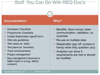 Documentation Why? Developer Checklists Programmer Checklists Create Stakeholder signoff doc’s Web site guidelines Test cases ex. tasks Test plans ex. heuristics Track enhancements Project management Bug management (because a failed metric is a bug, defect, concern) Benefits: Save money, team communication, validation, no surprises Re-use on multiple sites Stakeholder sign off  (comes in handy when they question you) Analytics can show if requirements are met or should be modified Stuff  You Can Do With REQ Doc’s Copyright 2009 Cre8pc.com  SMX East NY 2009 
