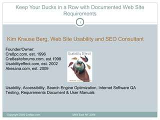 Keep Your Ducks in a Row with Documented Web Site Requirements Copyright 2009 Cre8pc.com  SMX East NY 2009 Kim Krause Berg, Web Site Usability and SEO Consultant Founder/Owner: Cre8pc.com, est. 1996 Cre8asiteforums.com, est.1998 Usabilityeffect.com, est. 2002 Akesana.com, est. 2009 Usability, Accessibility, Search Engine Optimization, Internet Software QA Testing, Requirements Document & User Manuals 