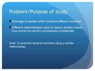 Problem/Purpose of study
Shortage of studies which compare different countries
Different methodologies used in various s...