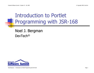 Colorado Software Summit: October 23 – 28, 2005                   © Copyright 2005, DevTech




               Introduction to Portlet
               Programming with JSR-168
               Noel J. Bergman
               DevTech®




Noel Bergman — Introduction to Portlet Programming with JSR-168                      Page 1
 