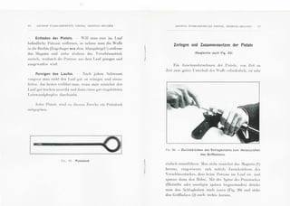 16 A:>!Cl !£:-.15 ~:TAB!.!SSE~!DITS P !EP!£R l-!El~STAL-H!£LGI EN
Entladen der Pistole. Yill man eme im Lauf
befi ndlich e Patrone enlfcrn en , so nehme man die vVaiTe
in die Hechle (Zeigdinger aus dem .-bzugsbi"Igel !) entferne
das :[agazin und ziehe a lsdann das 'erscblusssti:Ick
zurl"Ick, wodurch die Pa trone a us dem Lauf gezogen und
a nsgeYorfen wi rd .
Reinigen des Laufes. :ach jedem Schiessen
Yergcssc man ni cht den Laur gu t zn rcinigen und einzu-
l'ctten. Am beslcn ,·erLihrtma n, w enn man zuuiichsl den
L auf gut troc ken a usrci bt und dann einen g ut eingefettcten
L einwandplropl'en durchzicht .
.I L•dcr Pi slolc Yird zu dicsein Zwcckc cin Putzs tock
F11;. I !). Putzstock
ANC!E:S ETABI.JSSEMI~:TS PlEPER 1
HEI~STAL-BELG!El" 17
Zerlegen und Zusammensetzen der Pistole
(Vergleiche auch Fig. 25)
Ein Auseinandcrn ehm en dcr Pi s to le, YOn Zeit zu
Zeit zum guten l'nl crhalt der 'a fl'c crfordcrlich , ist schr
FtG. 20.- Zuri.ickdri.icken des Schlagbolzens zum Herausziehen
des Griffbolzens.
cinfac h a uszul'Cthrcn . :Ian zich c zuniichsl das :fagazin (1)
hera us, Yergcwisserc sich mill cls Zurl"I ckziehcns d es
Yersc h lusss tii ckcs, class kcinc Patrone im Lnd' is I , uml
spann c da nn den H a hn. :lit der S pitzc des Putzs toc kcs
(Bieislifls oder sons tigen spitzen (;egcns ta ncles) drl"t cke
ma n den Sc hlagbolzen nach inncn (Fig. ~0) unll zi ehe
den Grill'bolzcn (2) nnch recht s hera us .
 
