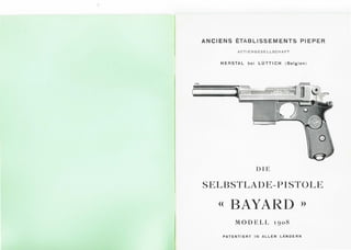 ANCIENS ETABLISSEM ENTS PIEPER
A C T I ENG ESE LLSCHAFT
HERSTAL bei LUTTICH ( Belgien )
DIE
SELBSTLADE-PISTOLE
<< BAYARD >>
MODELL 1go8
PATENTIERT IN ALLEN LANDERN
 