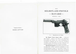 Telegramm -Adresse :
DIANA-LUTTICH
DIE
S E L BSTLA DE- PISTOLE
« BAYARD ))
MODELL 1908
F1r. . I . Gesamtansicht der Pistole
Die Bayard Pistole Modell 1908 - Yerbesscrle
:Iars -Pis lole - gehiirl zu der Kl asse ,·on se lbslliiligc n
F cucrwafl"en, bei wclch cn ein c slarre 'crriegclung des
'erschlusses sla llfindel und der Laul" mil Yerricgclt cm
'erschlu ss unler Einwirkung des bcim Schiessen ;Hii·-
Lrelcndcn Hiickslosscs cine kurze Strccke zuri"Icklegt.
Das Verschlusssystem kennzeichnel sic h durch eincn
'erschlusskeil, wclcher scnkrccht vcrschieb!Jar in dcm
'crschlu ssge h ~i use gclagerl is l und d urch wdchen chs
'crschlusss li.Ick hindurchgehl. Durch dicsc Anordnun g
w ird nichl n ur ein !Jesonders wiclcrs lanclsl"ii h igcr 'erschlu ss
 