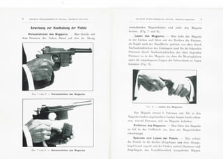 8 ANC IE:-S ETA BLISS~~~~ E:->TS PI ~. PEfl, H E I~STA L-HI<: LG IE:
Anweisung zur Handhabung der Pistole
Herausnehmen des Magazins. - Ian dri'1ckc mil
d em D a um en der linken Jland auf' d en im Abzug
F11;. 7 L 'iu H. - Herausnehmen des M agazi ns
Pu~. 7 1·:---u H. - Herausne;hmen des Magazi ns
A:-I C! E:->S I~TA ULISSEME:->TS PI EPEI~, H EI{STA L-BE LGI E:--1 9
Yorstehenden :[agazinhalter und zi ehe das :Magazin
heraus. (Fig. 7 unci 8).
Laden des Magazins. - ~Ian halte clas 1Iagazin
1n d er Linken uncl li'Illl'e mit d cr Hechten die Patrone,
<lie Kugel nac h dcr llandfliiche gekchrt, Yon oben durch
~achuntcmlri.lckc n des Zubringers (und n·,r di e fol genden
Palronen durch :'achuntendri'1cken dcr o bcn liecrenden
"'
P a tro ne) so in das ~Iagnz in ci n, class di e ~Icssin ghi'd sen
unter die um gebogc ncn Lippcn d er Seitcn'iinde zu li cgen
kommcn (Fig. !l) .
FI G . !.J. - Laden des Magazins
D as ~In gaz i n ni111111L (i Patroncn a u!'. Die in den
fagnzin·i1ndcn angc brnrh lcn Locher lassen lcic hl crken-
nen, wieYiel P a lroncn sich im -:Iagazi n bclindcn .
EinfUhren des Magazins. -fan fC1brc das :lagazin
so li ef in dns Grifl'sli'lcl, cin , class d cr :bgazinhnller
cinschnappl.
Spannen und Laden der Pistole. - Ian nch111e
die Pi s tol e in di e Hcc hl c (Zeigelinger aus d em Abzugs-
bi'I gel !) unci crgrl•if'l' mil dcr Linkcn mitlcls Dnum cns und
Zeige lingers das 'erschlu sss li'1ck (cingcdreh le Hippen
 