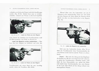 1 0 .':"' C IE"'S I( T AB LISSEMENT S PI EPE I~, HERST AL- BELG IEN
Yerhindern ein Gl eil en der Finger) und ziehe dasselbe ganz
zur[·rck. (Fig. 10/1 1). Al scl ::1 nn lasse m an es Yorwarls-
schn ell en , Yodurch ein e P a trone in den La uf eingefi.rhrl
fi G. 10 L>u II . - Laden der Pistole aus dem Magazin
Yinl. Durch clas Aufzichen des 'erschlu sssli."r ckes '"·ird
d er Hahn gespa nnt , Yas Ieicht zu erkennen isl.
Laden des Magazins mittels Ladestreifens.- :Ia n
lasse das leere ;Iagazin im Gri!Ts lt.lck uml zieh e das
Fi r. 10 u:;u II . - Laden der Pistole aus dem Magazin
Yerschlu sssti."r ck mil einem Hu ck hi s zum Anschlag
zu ri."r ck, sodass cler Ycrschlu ss ofl'en bleibt.
A:CJE='IS I~TAB LI SSE~J ENTS P JEPEH1
HEHSTAL-BELG IE"' J I
Hi ernul' n·rhre ma n den Ladeslreifen mil den 6
P atronen in die enl spret'h enden ;uten ein und slreif'e
mit clem Da umen dcr linkeu H anel die P a lronen du rt' h
Druck YOn oben Yon dem L ndes I reil'en in das :Iagazin.
(Fig. 1:2).
FI G. 12 - Laden des Magazins vom Ladestreifen
Zieht man den Lades treifen h erau s, (Fig. 13) so
fL·rhrt das Ycrscblusss l["r ck beim  orwiirtsschnell en die
ers te P a trone in den Lauf ein und die Pi stole ist scbu ss-
hereil.
Feuern. - lIan ziebc den Abzug mil dem Zeigefin ge r
d er Hechten ab. Ha t die ers te Kugel den La uf w rlassen ,
so gleitet das Verschlu sss ti."1 ck selbslliili g zml"r ck, Yirft
dabei die leere Patroncnhl"d sc a ns, spa nnt den Hahn
und scbiebt beim Vorwarl sschnellen eine neue P atrone
in den Lauf. Jeder Druck a uf den Abzu g Yerfeuert eine
neueingefi.:rhrte P a trone.
 