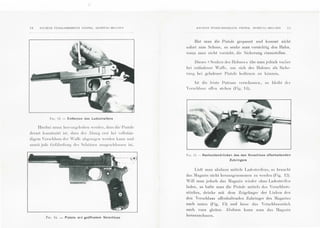 !2 A:'C l E:'S I;:TABLISSEME:-.ITS P l EPE I~, H ERSTAL- BI£LG JE:"
l·'a-;. 13 - Entfernen des Ladestreifens
Hicrl>ei mu ss IH•n·o rgellOben " ·erd cn, d:1ss di e Pis tole
derarl konslruirl isl, dass dl'L' .bzug ers t bci Yo ll sti:in-
digc m 'erschlu ss dt· r 'afl'c ahgezogcn wcrd en kann nnd
somit jcde (~cl'iihrdun g des Schi'ttzen rlll sgeschl osscn isl.
FIG. 14. - Pistole mit geoffnetem Verschluss
ANC I ENS ETA B LI SS~: ~t i£ :' TS J'!EPEfl , HERSTAl.-BELC!EN
Hat man die Pistole gespannl und komml nicht
soforl zum Schu ss, so senke man 'Orsichtig den Hahn,
wenn man nicht Yorzieht, die Sicherung einzustell en.
Dieses 1! Scnhen des Hahncs» i:tbe man jccloch v01h er
bei entladener 'all'e, um sich des Halllles als Siche-
run g bei geladener Pistole hedienen zu konn en.
lsl di e letzlc Patrone 'Crschosscn , so hl cibl der
' rschlu ss oll'en stehcn (Fig. 11).
Fit; . 15- Nachuntendrucken des den Verschluss offenhaltenden
Zubringers
Uidt man alsdann miltels Ladcs lrcil'cn s, so hraucht
das :Iagazin nicht herau sgcnommen zu wcrd cn (Fig. 1:2).
'ill man jcdoch das :Iagazin wieder ohnc Ladcs lrcil'en
laden, so halte man die Pistol e mittcls des 'erschlu~s­
sli.tckes, dri:tcke mil dem Zcigefin ger der Linken den
den Verschluss ofl'cnhaltemlcn Zubringer des :Iagazin s
mich unlen (Fig. l::i) unci lasse das 'crsch lusssli:tck
nach Yorn gleilen. Alsdann kann man das :lagasin
hera usnehm cn.
 