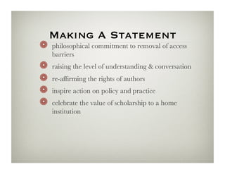 Making A Statement
!   philosophical commitment to removal of access
     barriers
!     raising the level of understanding  conversation
!     re-afﬁrming the rights of authors
!     inspire action on policy and practice
!     celebrate the value of scholarship to a home
     institution
 