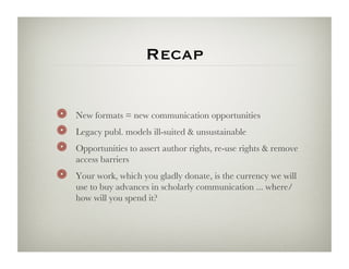 Recap


!    New formats = new communication opportunities
!    Legacy publ. models ill-suited  unsustainable
!    Opportunities to assert author rights, re-use rights  remove
     access barriers
!    Your work, which you gladly donate, is the currency we will
     use to buy advances in scholarly communication ... where/
     how will you spend it?
 