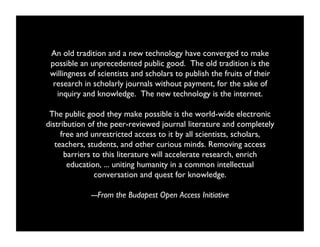 An old tradition and a new technology have converged to make
 possible an unprecedented public good. The old tradition is the
 willingness of scientists and scholars to publish the fruits of their
  research in scholarly journals without payment, for the sake of
   inquiry and knowledge. The new technology is the internet. 

 The public good they make possible is the world-wide electronic
distribution of the peer-reviewed journal literature and completely
     free and unrestricted access to it by all scientists, scholars,
   teachers, students, and other curious minds. Removing access
      barriers to this literature will accelerate research, enrich
       education, ... uniting humanity in a common intellectual
               conversation and quest for knowledge. 

             ---From the Budapest Open Access Initiative	

 