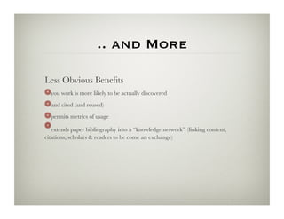 .. and More

Less Obvious Beneﬁts
! you work is more likely to be actually discovered
   
! and cited (and reused)
   
! permits metrics of usage
   
! extends paper bibliography into a “knowledge network” (linking content,
   
citations, scholars & readers to be come an exchange)
 