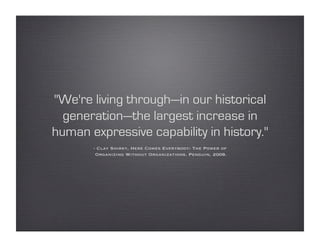 "We're living through—in our historical
  generation—the largest increase in
human expressive capability in history."
       - Clay Shirky, Here Comes Everybody: The Power of
        Organizing Without Organizations. Penguin, 2008.
 